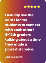 Load image into Gallery viewer, What people are saying about Cards for Connection: i usually use the cards with my students to connect with each other. 6-12th graders talking about a time they made a powerful choice.